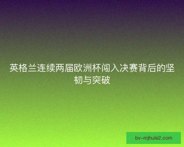 英格兰连续两届欧洲杯闯入决赛背后的坚韧与突破