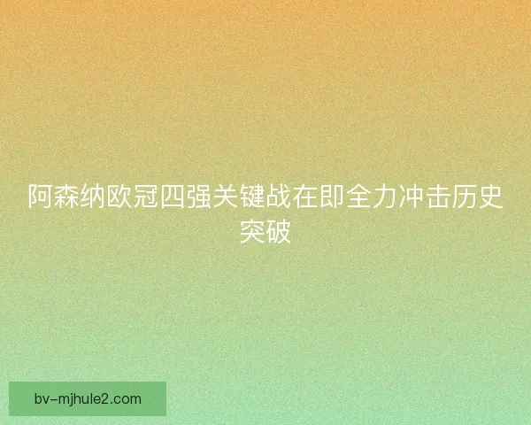 阿森纳欧冠四强关键战在即全力冲击历史突破