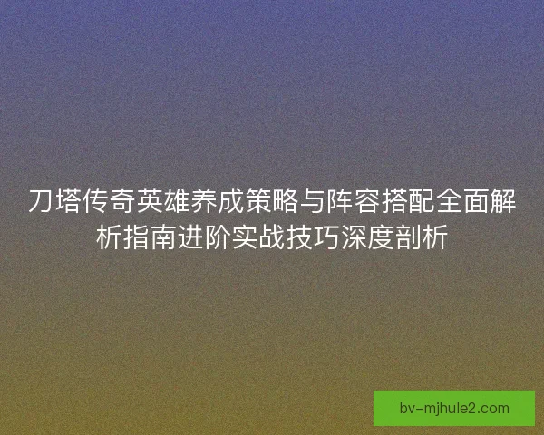 刀塔传奇英雄养成策略与阵容搭配全面解析指南进阶实战技巧深度剖析