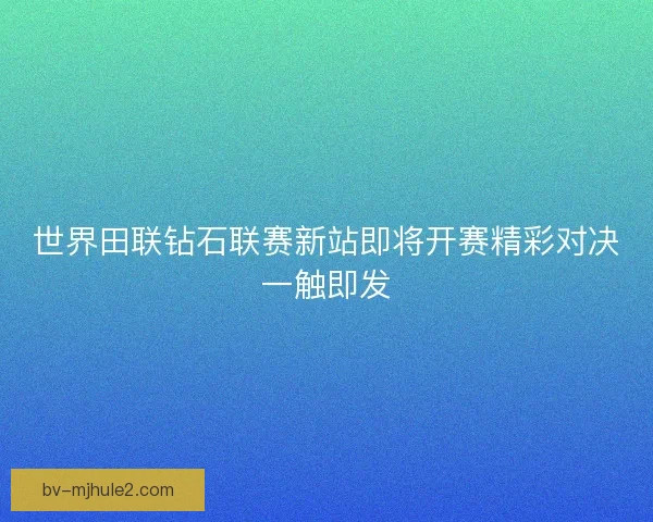 世界田联钻石联赛新站即将开赛精彩对决一触即发